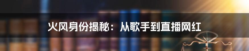 火风身份揭秘：从歌手到直播网红