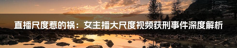 直播尺度惹的祸:女主播大尺度视频获刑事件深度解析