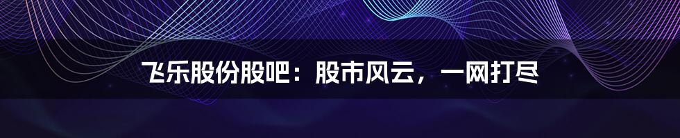 飞乐股份股吧:股市风云,一网打尽
