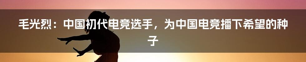 毛光烈:中国初代电竞选手,为中国电竞播下希望的种子
