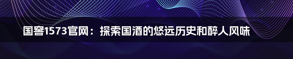 国窖1573官网:探索国酒的悠远历史和醉人风味
