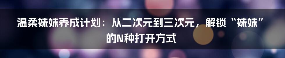 温柔妹妹养成计划:从二次元到三次元,解锁“妹妹”的N种打开方式