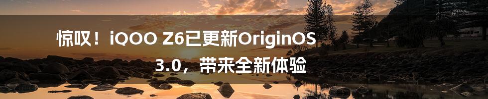 惊叹!iQOO Z6已更新OriginOS 3.0,带来全新体验