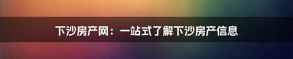 下沙房产网：一站式了解下沙房产信息