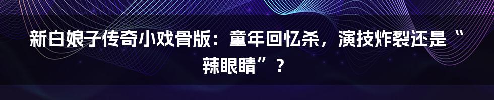 新白娘子传奇小戏骨版:童年回忆杀,演技炸裂还是“辣眼睛”?