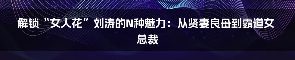 解锁“女人花”刘涛的N种魅力:从贤妻良母到霸道女总裁