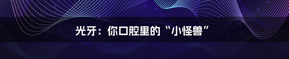 光牙:你口腔里的“小怪兽”