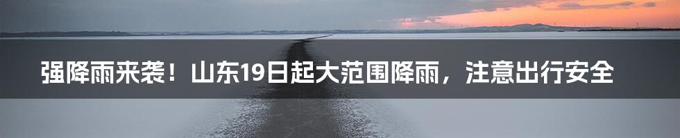 强降雨来袭！山东19日起大范围降雨，注意出行安全
