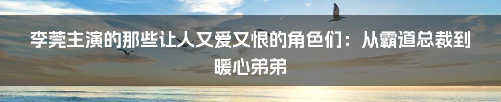 李莞主演的那些让人又爱又恨的角色们:从霸道总裁到暖心弟弟