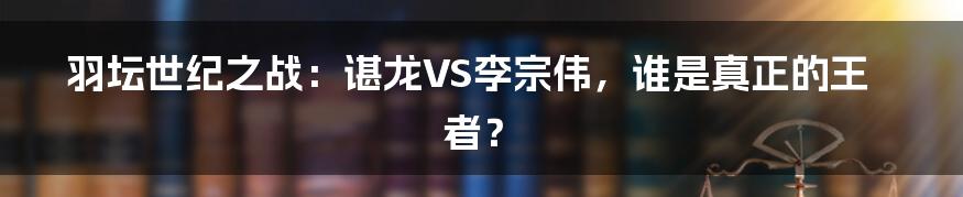 羽坛世纪之战:谌龙VS李宗伟,谁是真正的王者?