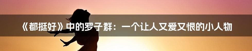《都挺好》中的罗子群:一个让人又爱又恨的小人物