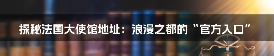 探秘法国大使馆地址:浪漫之都的“官方入口”