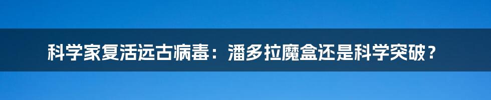 科学家复活远古病毒:潘多拉魔盒还是科学突破?