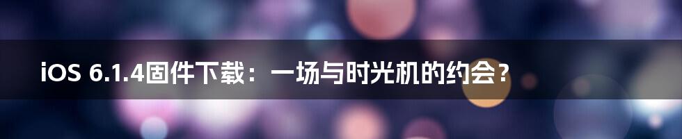 iOS 6.1.4固件下载:一场与时光机的约会?