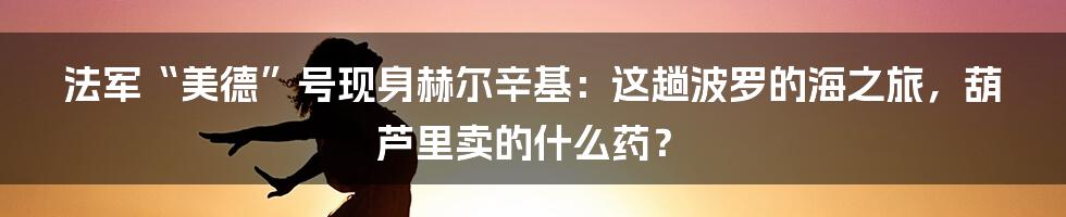 法军“美德”号现身赫尔辛基:这趟波罗的海之旅,葫芦里卖的什么药?