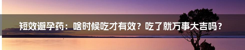 短效避孕药:啥时候吃才有效?吃了就万事大吉吗?