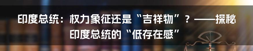 印度总统:权力象征还是“吉祥物”?——探秘印度总统的“低存在感”