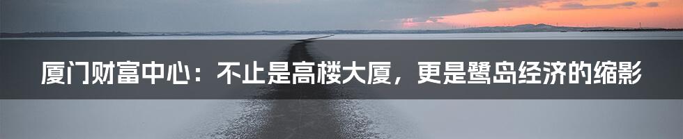 厦门财富中心:不止是高楼大厦,更是鹭岛经济的缩影