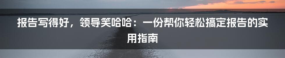 报告写得好,领导笑哈哈:一份帮你轻松搞定报告的实用指南