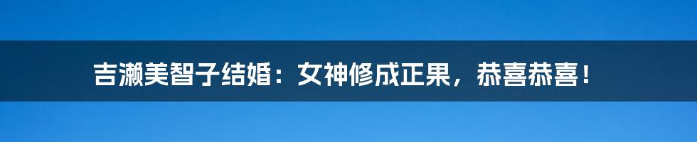 吉濑美智子结婚:女神修成正果,恭喜恭喜!