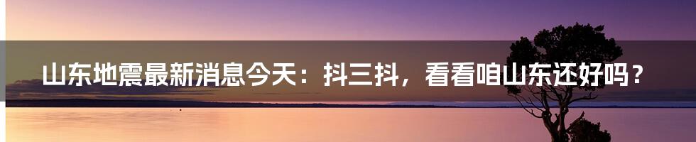山东地震最新消息今天:抖三抖,看看咱山东还好吗?