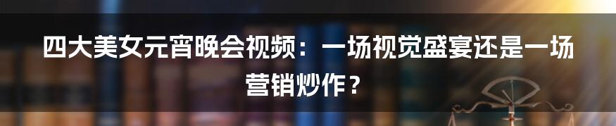 四大美女元宵晚会视频:一场视觉盛宴还是一场营销炒作?