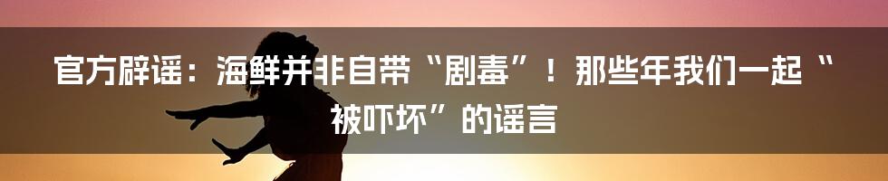 官方辟谣:海鲜并非自带“剧毒”!那些年我们一起“被吓坏”的谣言