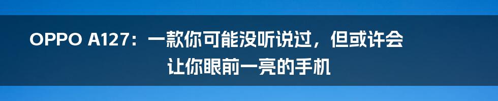 OPPO A127:一款你可能没听说过,但或许会让你眼前一亮的手机
