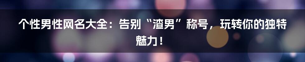 个性男性网名大全:告别“渣男”称号,玩转你的独特魅力!