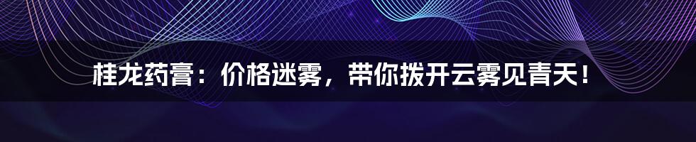 桂龙药膏:价格迷雾,带你拨开云雾见青天!
