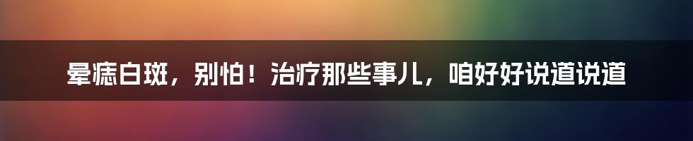 晕痣白斑,别怕!治疗那些事儿,咱好好说道说道