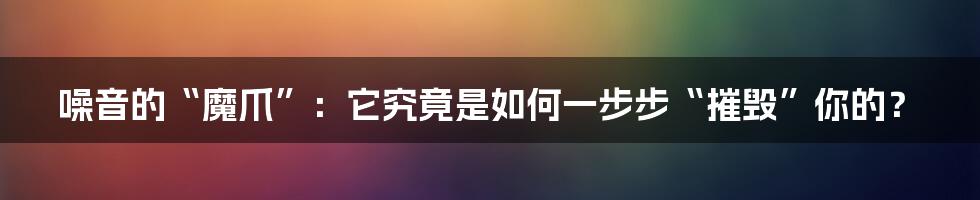 噪音的“魔爪”:它究竟是如何一步步“摧毁”你的?