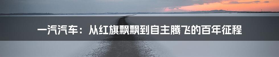 一汽汽车:从红旗飘飘到自主腾飞的百年征程