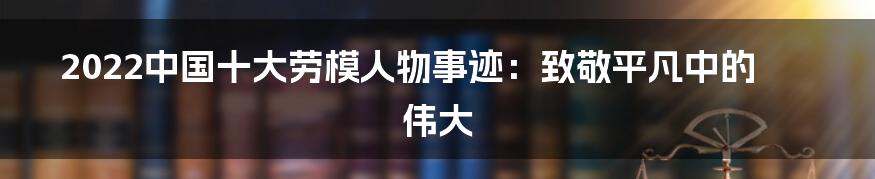 2022中国十大劳模人物事迹:致敬平凡中的伟大