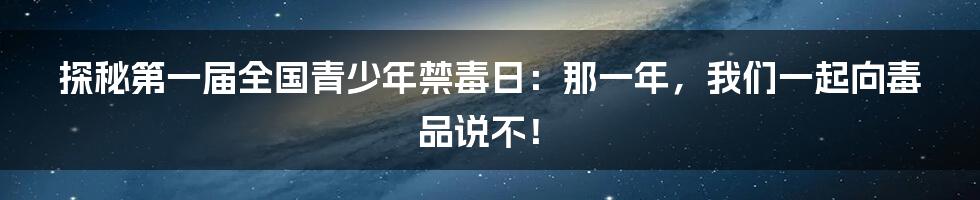 探秘第一届全国青少年禁毒日:那一年,我们一起向毒品说不!