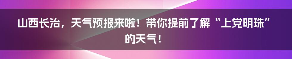 山西长治,天气预报来啦!带你提前了解“上党明珠”的天气!
