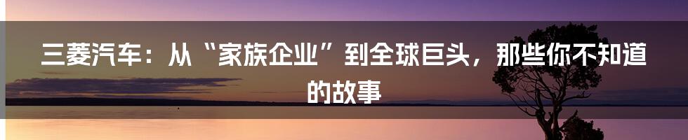 三菱汽车：从“家族企业”到全球巨头，那些你不知道的故事