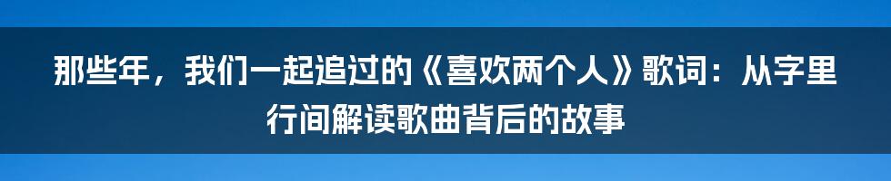 那些年,我们一起追过的《喜欢两个人》歌词:从字里行间解读歌曲背后的故事
