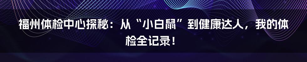 福州体检中心探秘:从“小白鼠”到健康达人,我的体检全记录!