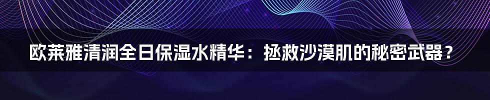 欧莱雅清润全日保湿水精华:拯救沙漠肌的秘密武器?