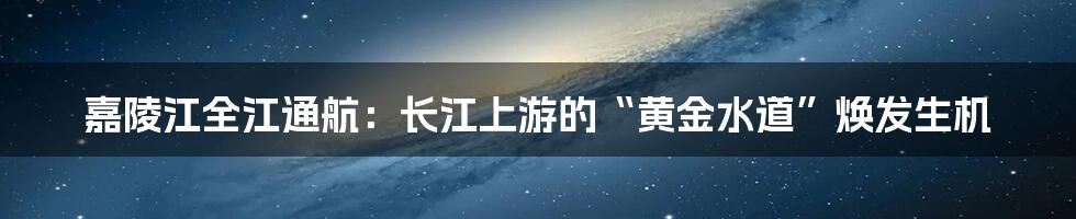嘉陵江全江通航:长江上游的“黄金水道”焕发生机