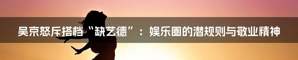 吴京怒斥搭档“缺艺德”:娱乐圈的潜规则与敬业精神
