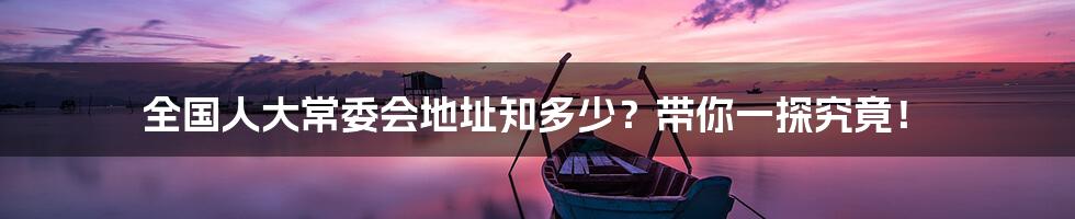全国人大常委会地址知多少?带你一探究竟!