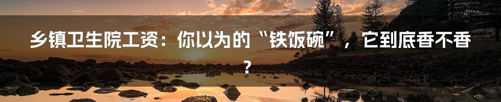 乡镇卫生院工资:你以为的“铁饭碗”,它到底香不香?