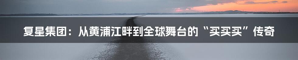 复星集团:从黄浦江畔到全球舞台的“买买买”传奇