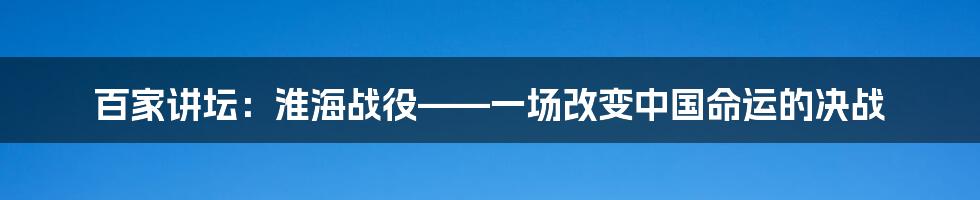 百家讲坛:淮海战役——一场改变中国命运的决战