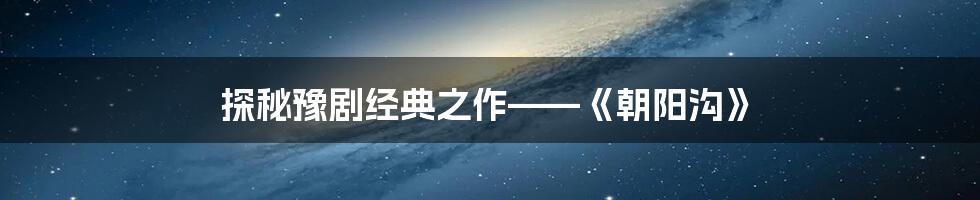 探秘豫剧经典之作——《朝阳沟》