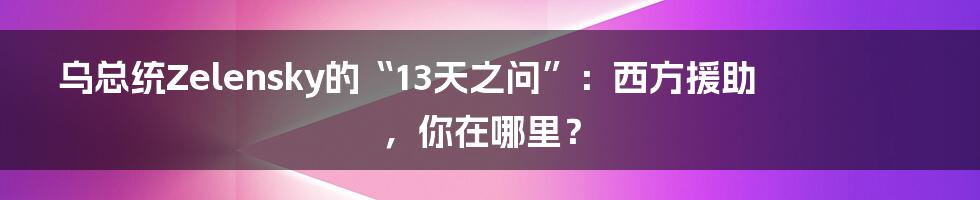 乌总统Zelensky的“13天之问”:西方援助,你在哪里?