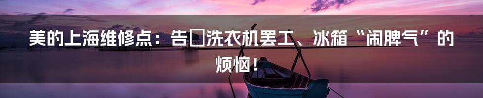 美的上海维修点:告別洗衣机罢工、冰箱“闹脾气”的烦恼!