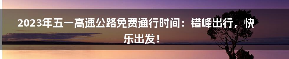 2023年五一高速公路免费通行时间:错峰出行,快乐出发!
